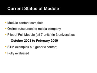  Module content complete
 Online outsourced to media company
 Pilot of Full Module (all 7 units) in 3 universities
October 2008 to February 2009
 STM examples but generic content
 Fully evaluated
 