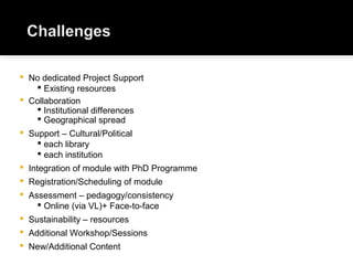  No dedicated Project Support
 Existing resources
 Collaboration
 Institutional differences
 Geographical spread
 Support – Cultural/Political
 each library
 each institution
 Integration of module with PhD Programme
 Registration/Scheduling of module
 Assessment – pedagogy/consistency
 Online (via VL)+ Face-to-face
 Sustainability – resources
 Additional Workshop/Sessions
 New/Additional Content
 