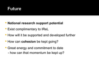  National research support potential
 Exist complimentary to IReL
 How will it be supported and developed further
 How can cohesion be kept going?
 Great energy and commitment to date
- how can that momentum be kept up?
 