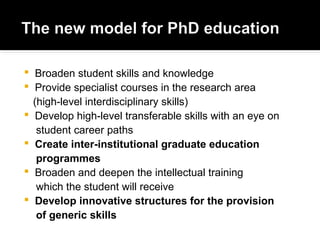  Broaden student skills and knowledge
 Provide specialist courses in the research area
(high-level interdisciplinary skills)
 Develop high-level transferable skills with an eye on
student career paths
 Create inter-institutional graduate education
programmes
 Broaden and deepen the intellectual training
which the student will receive
 Develop innovative structures for the provision
of generic skills
 