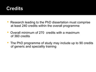  Research leading to the PhD dissertation must comprise
at least 240 credits within the overall programme
 Overall minimum of 270 credits with a maximum
of 360 credits
 The PhD programme of study may include up to 90 credits
of generic and speciality training
 