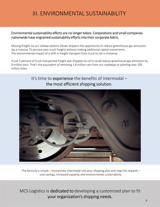 Environmental sustainability efforts are no longer taboo. Corporations and small companiesEnvironmental sustainability efforts are no longer taboo. Corporations and small companiesEnvironmental sustainability efforts are no longer taboo. Corporations and small companiesEnvironmental sustainability efforts are no longer taboo. Corporations and small companies
nationwide have engrained sustainability efforts into their corporate fabric.nationwide have engrained sustainability efforts into their corporate fabric.nationwide have engrained sustainability efforts into their corporate fabric.nationwide have engrained sustainability efforts into their corporate fabric.
Moving freight via our railway systems allows shippers the opportunity to reduce greenhouse gas emissions
(by a massive 75 percent over truck freight) without making additional capital investments.
The environmental impact of a shift in freight transport from truck to rail is immense.
If just 5 percent of truck transported freight was shipped via rail it could reduce greenhouse gas emissions by
9 million tons. That’s the equivalent of removing 1.8 million cars from our roadways or planting over 200
million trees.
The formula is simple – incorporate intermodal into your shipping plan and reap the rewards –
cost savings, increased capacity, and environmental sustainability.
III. ENVIRONMENTAL SUSTAINABILITY
It’s time to experienceexperienceexperienceexperience the benefits of intermodal –
the most efficient shipping solutionthe most efficient shipping solutionthe most efficient shipping solutionthe most efficient shipping solution.
MCS Logistics is dedicated todedicated todedicated todedicated to developing a customized plan to fit
your organization’s shipping needs.your organization’s shipping needs.your organization’s shipping needs.your organization’s shipping needs.
4
 
