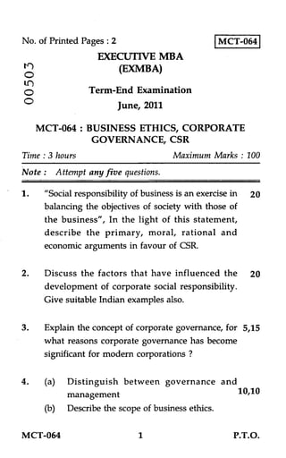 No. of Printed Pages : 2
EXECUTIVE MBA
(EXMBA)
O
Term-End Examination
O June, 2011
MCT-064
MCT-064 : BUSINESS ETHICS, CORPORATE
GOVERNANCE, CSR
Time : 3 hours Maximum Marks : 100
Note : Attempt any five questions.
1. "Social responsibility of business is an exercise in 20
balancing the objectives of society with those of
the business", In the light of this statement,
describe the primary, moral, rational and
economic arguments in favour of CSR.
2. Discuss the factors that have influenced the 20
development of corporate social responsibility.
Give suitable Indian examples also.
3. Explain the concept of corporate governance, for 5,15
what reasons corporate governance has become
significant for modern corporations ?
4. (a) Distinguish between governance and
management 10,10
(b) Describe the scope of business ethics.
MCT-064 1 P.T.O.
 