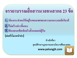 จรรยาบรรณสื่อสารมวลชนสากล 23 ข้อ 
1. ต้องกระทา ตนให้อยู่ในขอบเขตของความเหมาะสมมีกริยาดี 
2. ไม่สร้างข่าวขึ้นเอง 
3. ต้องเสนอข้อเท็จจริงท้งัหมดแก่ผู้รับ 
(ต่อชัว่โมงหน้าค่ะ) 
อ้างอิงที่มา 
ศูนย์ศึกษากฏหมายและนโยบายสื่อมวลชน 
www.palungjit.com 
 