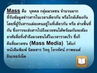Mass คือ บุคคล กลุ่มมวลชน จา นวนมาก 
ที่รับข้อมูลข่าวสารในเวลาเดียวกัน หรือใกล้เคียงกัน 
โดยที่ผ้รูับสารแต่ละคนอย่ใูนที่เดียวกัน หรือ ต่างพื้นที่ 
กัน ซึ่งการจะส่งสารไปถึงมวลชนได้พร้อมกันจะต้อง 
อาศัยสื่อที่เข้าถึงมวลชนได้ในเวลารวดเร็ว ซึ่งก็ 
คือสื่อมวลชน (Mass Media) ได้แก่ 
หนังสืมพิมพ์ นิตยสาร วิทยุ โทรทัศน์ ภาพยนต์ 
อินเทอร์เน็ต 
 