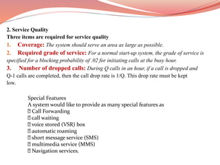 2. Service Quality
Three items are required for service quality
1. Coverage: The system should serve an area as large as possible.
2. Required grade of service: For a normal start-up system, the grade of service is
specified for a blocking probability of .02 for initiating calls at the busy hour.
3. Number of dropped calls: During Q calls in an hour, if a call is dropped and
Q-1 calls are completed, then the call drop rate is 1/Q. This drop rate must be kept
low.
Special Features
A system would like to provide as many special features as
Call Forwarding
call waiting
voice stored (VSR) box
automatic roaming
short message service (SMS)
multimedia service (MMS)
Navigation services.
 