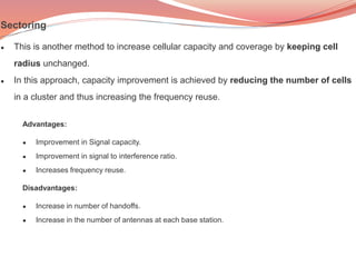 Advantages:
● Improvement in Signal capacity.
● Improvement in signal to interference ratio.
● Increases frequency reuse.
Disadvantages:
● Increase in number of handoffs.
● Increase in the number of antennas at each base station.
Sectoring
● This is another method to increase cellular capacity and coverage by keeping cell
radius unchanged.
● In this approach, capacity improvement is achieved by reducing the number of cells
in a cluster and thus increasing the frequency reuse.
 
