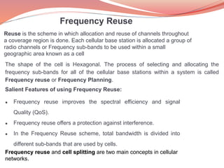 Reuse is the scheme in which allocation and reuse of channels throughout
a coverage region is done. Each cellular base station is allocated a group of
radio channels or Frequency sub-bands to be used within a small
geographic area known as a cell
The shape of the cell is Hexagonal. The process of selecting and allocating the
frequency sub-bands for all of the cellular base stations within a system is called
Frequency reuse or Frequency Planning.
Salient Features of using Frequency Reuse:
● Frequency reuse improves the spectral efficiency and signal
Quality (QoS).
● Frequency reuse offers a protection against interference.
● In the Frequency Reuse scheme, total bandwidth is divided into
different sub-bands that are used by cells.
Frequency reuse and cell splitting are two main concepts in cellular
networks.
 