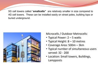 5G cell towers called “smallcells” are relatively smaller in size compared to
4G cell towers. These can be installed easily on street poles, building tops or
buried underground.
 