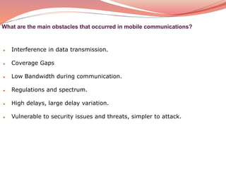 ● Interference in data transmission.
● Coverage Gaps
● Low Bandwidth during communication.
● Regulations and spectrum.
● High delays, large delay variation.
● Vulnerable to security issues and threats, simpler to attack.
 