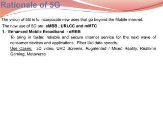 The vision of 5G is to incorporate new uses that go beyond the Mobile internet.
The new use of 5G are: eMBB , URLCC and mMTC
1. Enhanced Mobile Broadband - eMBB
To bring in faster, reliable and secure internet service for the next wave of
consumer devices and applications. Fiber like data speeds.
Use Cases: 3D video, UHD Screens, Augmented / Mixed Reality, Realtime
Gaming, Metaverse
 
