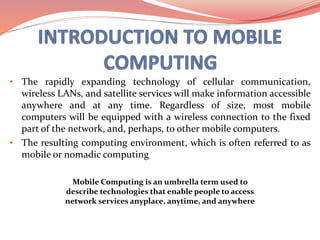 • The rapidly expanding technology of cellular communication,
wireless LANs, and satellite services will make information accessible
anywhere and at any time. Regardless of size, most mobile
computers will be equipped with a wireless connection to the fixed
part of the network, and, perhaps, to other mobile computers.
• The resulting computing environment, which is often referred to as
mobile or nomadic computing
Mobile Computing is an umbrella term used to
describe technologies that enable people to access
network services anyplace, anytime, and anywhere
 