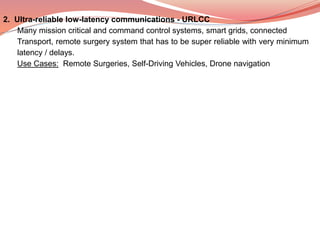 2. Ultra-reliable low-latency communications - URLCC
Many mission critical and command control systems, smart grids, connected
Transport, remote surgery system that has to be super reliable with very minimum
latency / delays.
Use Cases: Remote Surgeries, Self-Driving Vehicles, Drone navigation
 
