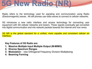Radio refers to the technology used for signaling and communication using Radio
(Electromagentic) waves. All cell phones use radio waves to connect to cellular networks.
5G introduces a new radio interface and access technology for connecting user
equipment with 5G cellular networks and towers. These signals eventually get converted
into digital communication and into network packets towards the internet and vice versa.
5G NR is the global standard for a unified, more capable and consistent cellular air
interface.
Key Features of 5G Radio are:
1. Massive Multiple Input Multiple Output (M-MIMO)
2. Diverse Spectrum Ranges
3. Modulation - new Orthogonal Frequency Division Multiplexing
4. Beaming Forming
 