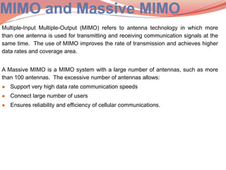 Multiple-Input Multiple-Output (MIMO) refers to antenna technology in which more
than one antenna is used for transmitting and receiving communication signals at the
same time. The use of MIMO improves the rate of transmission and achieves higher
data rates and coverage area.
A Massive MIMO is a MIMO system with a large number of antennas, such as more
than 100 antennas. The excessive number of antennas allows:
● Support very high data rate communication speeds
● Connect large number of users
● Ensures reliability and efficiency of cellular communications.
 