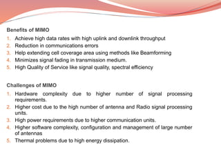 Benefits of MIMO
1. Achieve high data rates with high uplink and downlink throughput
2. Reduction in communications errors
3. Help extending cell coverage area using methods like Beamforming
4. Minimizes signal fading in transmission medium.
5. High Quality of Service like signal quality, spectral efficiency
Challenges of MIMO
1. Hardware complexity due to higher number of signal processing
requirements.
2. Higher cost due to the high number of antenna and Radio signal processing
units.
3. High power requirements due to higher communication units.
4. Higher software complexity, configuration and management of large number
of antennas
5. Thermal problems due to high energy dissipation.
 