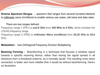Diverse Spectrum Ranges - spectrum that ranges from several hundred kilohertz
to millimeter wave (mmWave) to enable various use cases, cell sizes and data rates.
There are two ranges defined:
Frequency range 1 (FR1) is sub-6 GHz from 450 MHz to 6 GHz, which includes the
LTE/4G frequency range.
Frequency range 2 (FR2) is millimeter Wave (mmWave) from 24.25 GHz to 52.6
GHz.
Modulation - new Orthogonal Frequency Division Multiplexing
Beaming Forming - Beamforming is a technique that focuses a wireless signal
towards a specific receiving device, rather than having the signal spread in all
directions from a broadcast antenna, as it normally would. The resulting more direct
connection is faster and more reliable than it would be without beamforming. Here’s
an illustration
 
