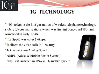 1G TECHNOLOGY
• 1G refers to the first generation of wireless telephone technology,
mobile telecommunications which was first introduced in1980s and
completed in early 1990s.
• It's Speed was up to 2.4kbps.
•It allows the voice calls in 1 country.
•1G network use Analog Signal.
•AMPS (Advance Mobile Phone System)
was first launched in USA in 1G mobile systems.
 