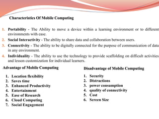 1. Portability - The Ability to move a device within a learning environment or to different
environments with ease.
2. Social Interactivity - The ability to share data and collaboration between users.
3. Connectivity - The ability to be digitally connected for the purpose of communication of data
in any environment.
4. Individuality - The ability to use the technology to provide scaffolding on difficult activities
and lesson customization for individual learners.
Advantage of Mobile Computing
1. Location flexibility
2. Saves time
3. Enhanced Productivity
4. Entertainment
5. Ease of Research
6. Cloud Computing
7. Social Engagement
Disadvantage of Mobile Computing
1. Security
2. Distractions
3. power consumption
4. quality of connectivity
5. Cost
6. Screen Size
 