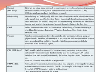 Ethernet
(IEEE 802.3)
Ethernet is a wired based approach to interconnect networks and computing systems.
Primarily used for creating small and medium size local area networks (LAN).
IEEE 802.3 defines standards for Ethernet protocols
Beamforming Beamforming is a technique by which an array of antennas can be steered to transmit
radio signals in a specific direction. Rather than simply broadcasting energy/signals
in all directions, the antenna arrays that use beamforming, determine the direction of
interest and send/receive a stronger beam of signals in that specific direction.
Wired Wired communication refers to transmission and receiving of information using a
wired based technology. Examples - TV cables, Telephone, Fiber Optics links,
Ethernet cable.
Wireless Wireless communications allows devices to be inter-connected without using any
physical media. Wireless allows devices to be connected and at the sametime roam or
move around enabling mobility. Examples- Satellite communication, Cellular
Networks, WiFi, Bluetooth, Zigbee,
WiFi (IEEE 802.11) WiFi provides wireless connectivity to network and computing systems using
unlicensed wireless spectrum. Predominantly used for enabling W-LAN (called
Wireless local area network) connectivity for Mobile, Laptops, Smart Devices and so
on.
IEEE 802.11 defines standards for WiFi protocols
WiMAX (IEEE
802.16)
WiMAX is a wireless communication standard for a large area of coverage for creating
wireless metropolitan area networks (MAN). For example, WiFi range is around 100
feet, while WiMAX can cover up to 30-50 kilometers.
 