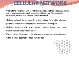 A Cellular network or Mobile network is a radio network distributed over
land areas called cells, each served by at least one fixed-location
transceiver, known as a cell site or base station.
● Cellular network is an underlying technology for mobile phones,
personal communication systems, wireless networking etc.
● Cellular networks use lower power, shorter range and more
transmitters for data transmission.
● Each cellular base station is allocated a group of radio channels
within a small geographic area called a cell
 