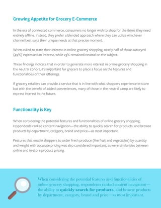 In the era of connected commerce, consumers no longer wish to shop for the items they need
entirely oﬄine. Instead, they prefer a blended approach where they can utilize whichever
channel best suits their unique needs at that precise moment.
When asked to state their interest in online grocery shopping, nearly half of those surveyed
(49%) expressed an interest, while 23% remained neutral on the subject.
These ﬁndings indicate that in order to generate more interest in online grocery shopping in
the neutral cohort, it’s important for grocers to place a focus on the features and
functionalities of their oﬀerings.
If grocery retailers can provide a service that is in line with what shoppers experience in-store
but with the beneﬁt of added conveniences, many of those in the neutral camp are likely to
express interest in the future.
Growing Appetite for Grocery E-Commerce
When considering the potential features and functionalities of online grocery shopping,
respondents ranked content navigation—the ability to quickly search for products, and browse
products by department, category, brand and price—as most important.
Features that enable shoppers to order fresh produce (like fruit and vegetables) by quantity
and weight with accurate pricing was also considered important, as were similarities between
online and in-store product pricing.
When considering the potential features and functionalities of
online grocery shopping, respondents ranked content navigation—
the ability to quickly search for products, and browse products
by department, category, brand and price—as most important.
Functionality is Key
 