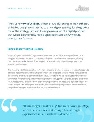 Find out how Price Chopper, a chain of 130-plus stores in the Northeast,
embarked on a process that led to a new digital strategy for the grocery
chain. The strategy included the implementation of a digital platform
that would allow for new mobile applications and a new website,
among other features.
G R O C E R S P O T L I G H T
Price Chopper’s transition to digital wasn’t done just for the sake of using advanced tech-
nologies, but instead to better connect with shoppers to deliver what they want, allowing
the company to make the shift from its position as a primarily value-driven grocer to an
experience-driven one.
The changing retail landscape has shifted priorities and created the need for regional grocers to
embrace digital maturity. “Price Chopper knows that the digital space is where our customers
are trending towards for convenience and value. Therefore, we are working to transform our
commerce, merchandising and advertising platforms to support a ubiquitous digital experience
for our customers,” explains Thom Riley, senior applications architect and digital strategist for
Price Chopper. “It’s no longer a matter of if, but rather how quickly, we can deliver a relevant,
comprehensive digital experience that our customers deserve.”
“It’s no longer a matter of if, but rather how quickly,
we can deliver a relevant, comprehensive digital
experience that our customers deserve.”
Price Chopper’s Digital Journey
 