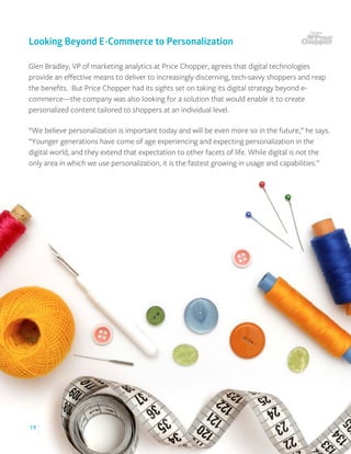 19
Glen Bradley, VP of marketing analytics at Price Chopper, agrees that digital technologies
provide an eﬀective means to deliver to increasingly discerning, tech-savvy shoppers and reap
the beneﬁts. But Price Chopper had its sights set on taking its digital strategy beyond e-
commerce—the company was also looking for a solution that would enable it to create
personalized content tailored to shoppers at an individual level.
“We believe personalization is important today and will be even more so in the future,” he says.
“Younger generations have come of age experiencing and expecting personalization in the
digital world, and they extend that expectation to other facets of life. While digital is not the
only area in which we use personalization, it is the fastest growing in usage and capabilities.”
Looking Beyond E-Commerce to Personalization
 