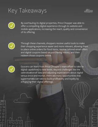 By overhauling its digital properties, Price Chopper was able to
oﬀer a compelling digital experience through its website and
mobile applications, increasing the reach, quality and convenience
of its oﬀering.
Key Takeaways
Through these channels, shoppers receive useful tools to make
their shopping experience easier and more relevant, allowing them
to place online orders for food items, receive tailored email oﬀers
and digital coupons based on purchasing history, and then
redeem those coupons online.
Grocers can learn from Price Chopper’s team eﬀort to take its
digital capabilities to new levels. Beyond challenges like the
centralization of data and adjusting expectations about digital
versus brick-and-mortar, there are many opportunities that
supermarkets can take to build proﬁtability and loyalty by
enhancing their digital oﬀerings.
 