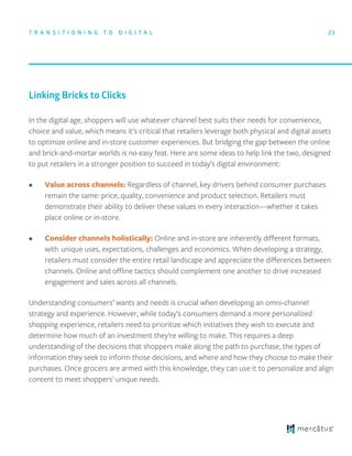 In the digital age, shoppers will use whatever channel best suits their needs for convenience,
choice and value, which means it’s critical that retailers leverage both physical and digital assets
to optimize online and in-store customer experiences. But bridging the gap between the online
and brick-and-mortar worlds is no easy feat. Here are some ideas to help link the two, designed
to put retailers in a stronger position to succeed in today’s digital environment:
• Value across channels: Regardless of channel, key drivers behind consumer purchases
remain the same: price, quality, convenience and product selection. Retailers must
demonstrate their ability to deliver these values in every interaction—whether it takes
place online or in-store.
• Consider channels holistically: Online and in-store are inherently diﬀerent formats,
with unique uses, expectations, challenges and economics. When developing a strategy,
retailers must consider the entire retail landscape and appreciate the diﬀerences between
channels. Online and oﬄine tactics should complement one another to drive increased
engagement and sales across all channels.
Understanding consumers’ wants and needs is crucial when developing an omni-channel
strategy and experience. However, while today’s consumers demand a more personalized
shopping experience, retailers need to prioritize which initiatives they wish to execute and
determine how much of an investment they’re willing to make. This requires a deep
understanding of the decisions that shoppers make along the path to purchase, the types of
information they seek to inform those decisions, and where and how they choose to make their
purchases. Once grocers are armed with this knowledge, they can use it to personalize and align
content to meet shoppers’ unique needs.
23
Linking Bricks to Clicks
T R A N S I T I O N I N G T O D I G I T A L
 