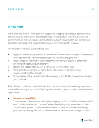 While brick-and-mortar stores dominate the grocery shopping experience, e-commerce is a
growing business that is still in its emergent stage in many parts of the world. Success in e-
commerce might not come easy to some retailers, but early movers often gain considerable
competitive advantage and establish themselves as forerunners in the industry.
The ﬁndings in this study clearly indicate that:
• Single-person households account for one ﬁfth of all households surveyed in this research
study, representing a new demographic grocers should be engaging with
• Today’s shoppers see value in loyalty programs, with as much as 72% of consumers
currently participating in such programs
• Appetite and adoption for grocery e-commerce is at an all-time high
• There is signiﬁcant demand for home delivery as consumers demand greater
conveniences from their providers
• Consumers are willing to switch from their primary grocer for the convenience of online
grocery services
Each of these conclusions clearly indicates that consumers are primed and ready to embrace
the world of online grocery retail. Which begs the question: how can retailers capitalize on this
opportunity?
• Demonstrate credibility
Consumers are often reluctant to try online shopping, so it’s crucial that retailers establish
trust, credibility and exceed customers’ expectation during every interaction. To allay
concerns about product quality and service levels, retailers should consider oﬀering
quality assurance programs that provide recourse for items that are damaged or don’t
A New Norm
C O N C L U S I O N 24
 