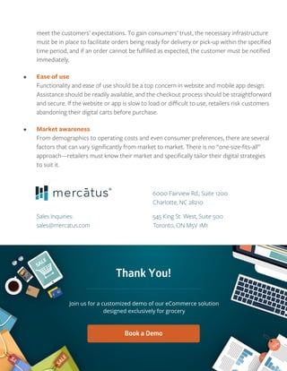 meet the customers’ expectations. To gain consumers’ trust, the necessary infrastructure
must be in place to facilitate orders being ready for delivery or pick-up within the speciﬁed
time period, and if an order cannot be fulﬁlled as expected, the customer must be notiﬁed
immediately.
• Ease of use
Functionality and ease of use should be a top concern in website and mobile app design.
Assistance should be readily available, and the checkout process should be straightforward
and secure. If the website or app is slow to load or diﬃcult to use, retailers risk customers
abandoning their digital carts before purchase.
• Market awareness
From demographics to operating costs and even consumer preferences, there are several
factors that can vary signiﬁcantly from market to market. There is no “one-size-ﬁts-all”
approach—retailers must know their market and speciﬁcally tailor their digital strategies
to suit it.
6000 Fairview Rd., Suite 1200
Charlotte, NC 28210
545 King St. West, Suite 500
Toronto, ON M5V 1M1
Sales Inquiries:
sales@mercatus.com
Thank You!
 