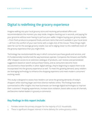 Imagine walking into your local grocery store and receiving personalized oﬀers and
recommendations the moment you step inside. Imagine checking out in seconds, and paying for
your groceries without even having to pull out your wallet. Imagine buying your grocery staples
—from fresh produce to prepared foods, and even items that aren’t available in your local store
—all from the comfort of your own home with a single click of the mouse. These things might
seem far out for the average grocery retailer, but we’re edging closer to this redeﬁned vision of
the grocery experience than you might think.
Technology has revolutionized the way in which consumers purchase goods and services, and
it’s fundamentally transformed the way businesses operate. Companies like Amazon and Netﬂix
oﬀer shoppers access to an extensive catalogue of products, user reviews and personalized
suggestions based on search and purchase history, and as consumers become more
accustomed to these beneﬁts in other digital settings, they’re beginning to expect them to be
incorporated into the grocery experience as well. To meet this growing demand, savvy retailers
are leveraging technology to enhance the shopping experience and meet modern consumers’
evolving needs.
This study is designed to assess how retailers can serve the growing demands of today’s
shoppers while reaching larger and more diverse markets online. The ﬁndings have been
summarized to oﬀer insights into how businesses can leverage digital technologies to improve
their customers’ shopping experiences, increase store visitation, boost sales across all channels,
and become market-leaders in grocery e-commerce.
Digital is redeﬁning the grocery experience
E X E C U T I V E S U M M A R Y 03
1. Females remain the primary shopper for the majority of U.S. households.
2. There is signiﬁcant shopper interest in home delivery for online grocery orders.
Key ﬁndings in this report include:
 