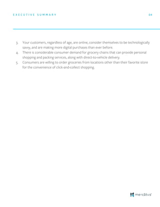E X E C U T I V E S U M M A R Y 04
3. Your customers, regardless of age, are online, consider themselves to be technologically
savvy, and are making more digital purchases than ever before.
4. There is considerable consumer demand for grocery chains that can provide personal
shopping and packing services, along with direct-to-vehicle delivery.
5. Consumers are willing to order groceries from locations other than their favorite store
for the convenience of click-and-collect shopping.
 