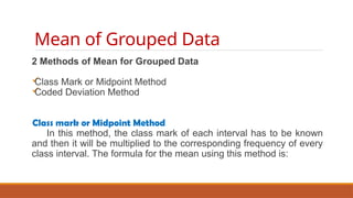 Mean of Grouped Data
2 Methods of Mean for Grouped Data

Class Mark or Midpoint Method

Coded Deviation Method
Class mark or Midpoint Method
In this method, the class mark of each interval has to be known
and then it will be multiplied to the corresponding frequency of every
class interval. The formula for the mean using this method is:
=
 
