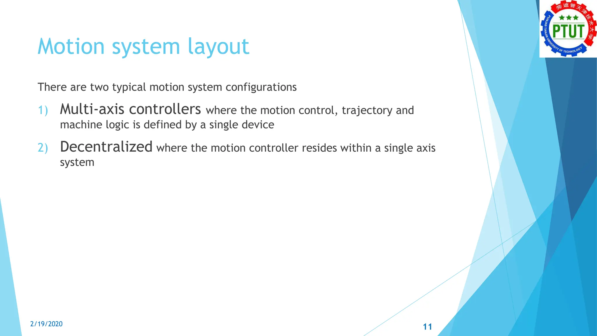 Motion system layout
There are two typical motion system configurations
1) Multi-axis controllers where the motion control, trajectory and
machine logic is defined by a single device
2) Decentralized where the motion controller resides within a single axis
system
2/19/2020 11
 