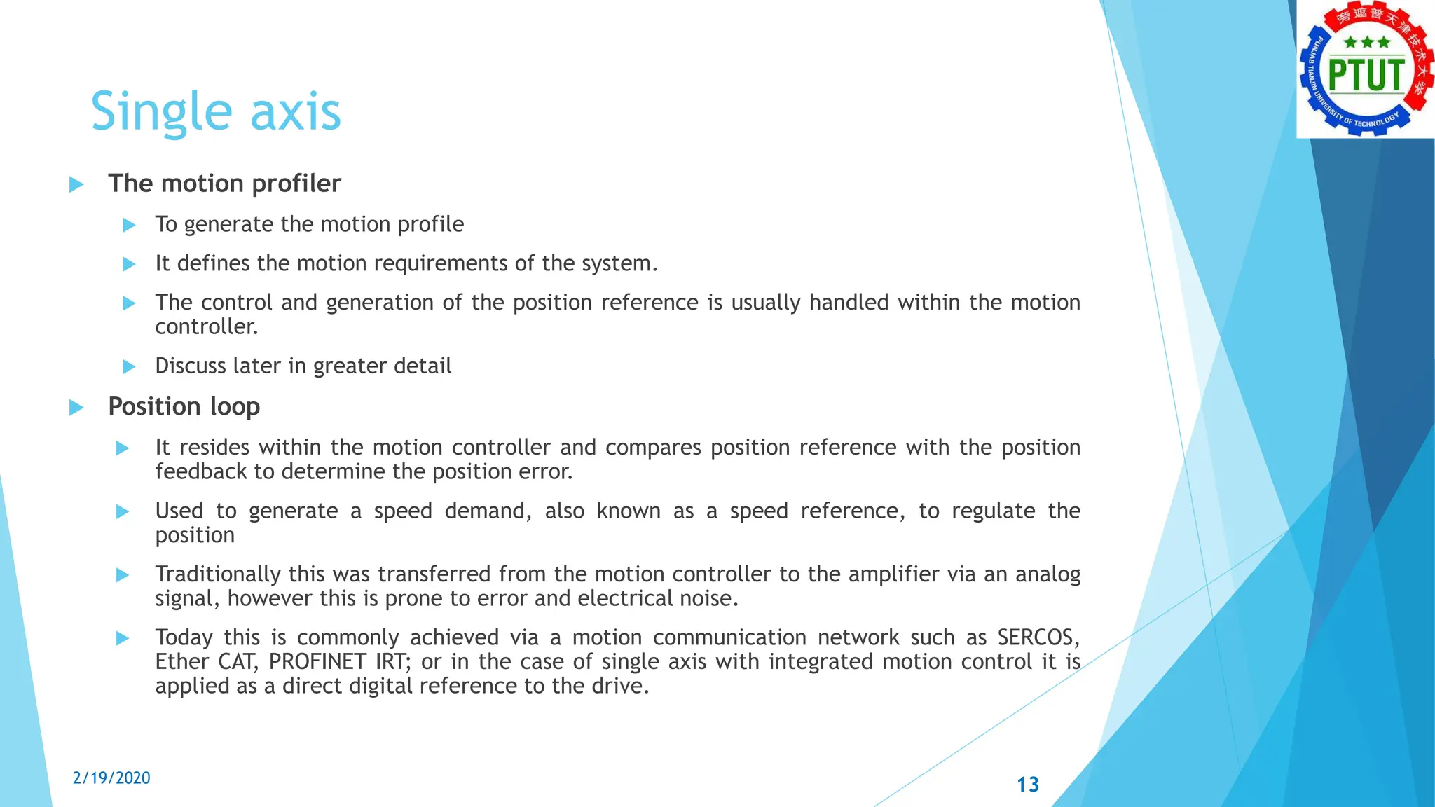 Single axis
 The motion profiler
 To generate the motion profile
 It defines the motion requirements of the system.
 The control and generation of the position reference is usually handled within the motion
controller.
 Discuss later in greater detail
 Position loop
 It resides within the motion controller and compares position reference with the position
feedback to determine the position error.
 Used to generate a speed demand, also known as a speed reference, to regulate the
position
 Traditionally this was transferred from the motion controller to the amplifier via an analog
signal, however this is prone to error and electrical noise.
 Today this is commonly achieved via a motion communication network such as SERCOS,
Ether CAT, PROFINET IRT; or in the case of single axis with integrated motion control it is
applied as a direct digital reference to the drive.
2/19/2020 13
 