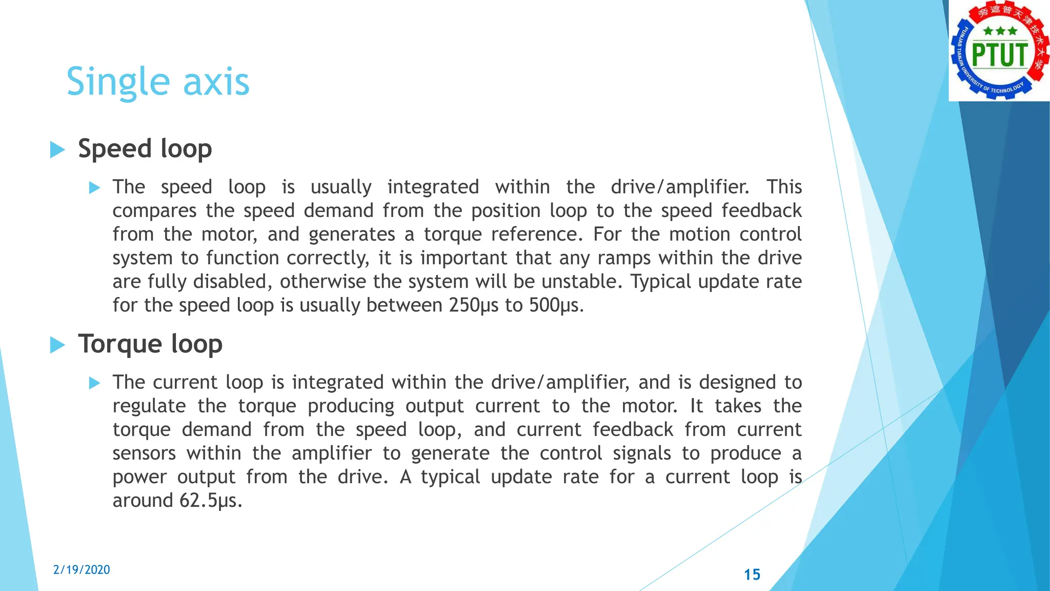 Single axis
 Speed loop
 The speed loop is usually integrated within the drive/amplifier. This
compares the speed demand from the position loop to the speed feedback
from the motor, and generates a torque reference. For the motion control
system to function correctly, it is important that any ramps within the drive
are fully disabled, otherwise the system will be unstable. Typical update rate
for the speed loop is usually between 250μs to 500μs.
 Torque loop
 The current loop is integrated within the drive/amplifier, and is designed to
regulate the torque producing output current to the motor. It takes the
torque demand from the speed loop, and current feedback from current
sensors within the amplifier to generate the control signals to produce a
power output from the drive. A typical update rate for a current loop is
around 62.5μs.
2/19/2020 15
 