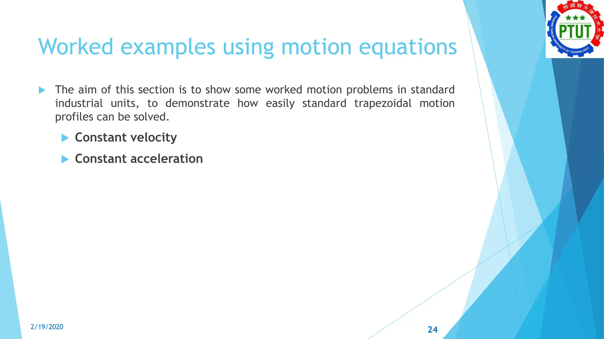 Worked examples using motion equations
 The aim of this section is to show some worked motion problems in standard
industrial units, to demonstrate how easily standard trapezoidal motion
profiles can be solved.
 Constant velocity
 Constant acceleration
2/19/2020 24
 