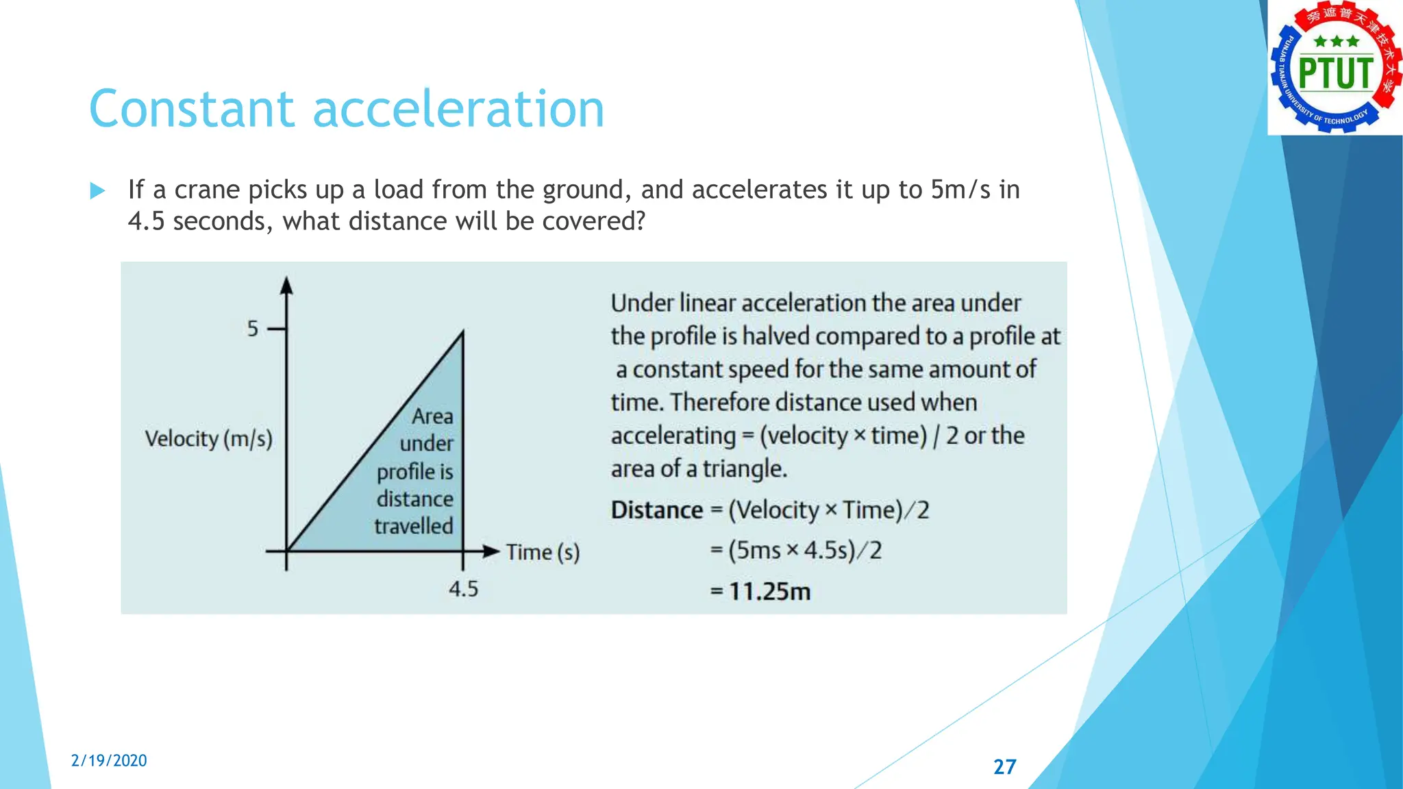 Constant acceleration
 If a crane picks up a load from the ground, and accelerates it up to 5m/s in
4.5 seconds, what distance will be covered?
2/19/2020 27
 