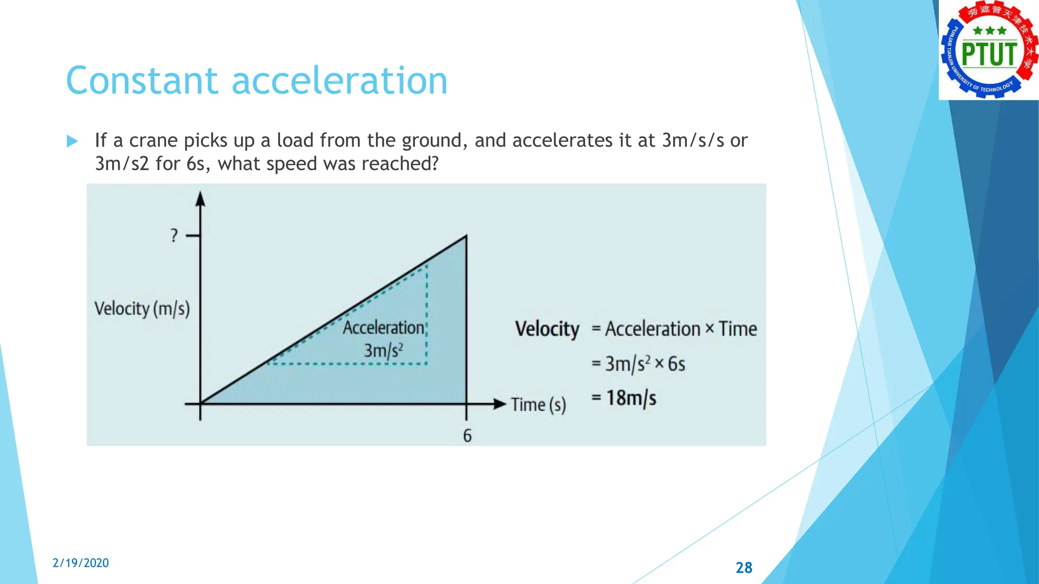 Constant acceleration
 If a crane picks up a load from the ground, and accelerates it at 3m/s/s or
3m/s2 for 6s, what speed was reached?
2/19/2020 28
 