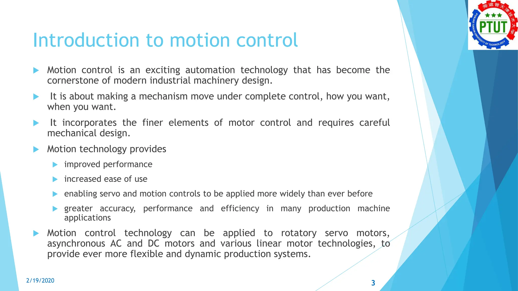 Introduction to motion control
 Motion control is an exciting automation technology that has become the
cornerstone of modern industrial machinery design.
 It is about making a mechanism move under complete control, how you want,
when you want.
 It incorporates the finer elements of motor control and requires careful
mechanical design.
 Motion technology provides
 improved performance
 increased ease of use
 enabling servo and motion controls to be applied more widely than ever before
 greater accuracy, performance and efficiency in many production machine
applications
 Motion control technology can be applied to rotatory servo motors,
asynchronous AC and DC motors and various linear motor technologies, to
provide ever more flexible and dynamic production systems.
3
2/19/2020
 
