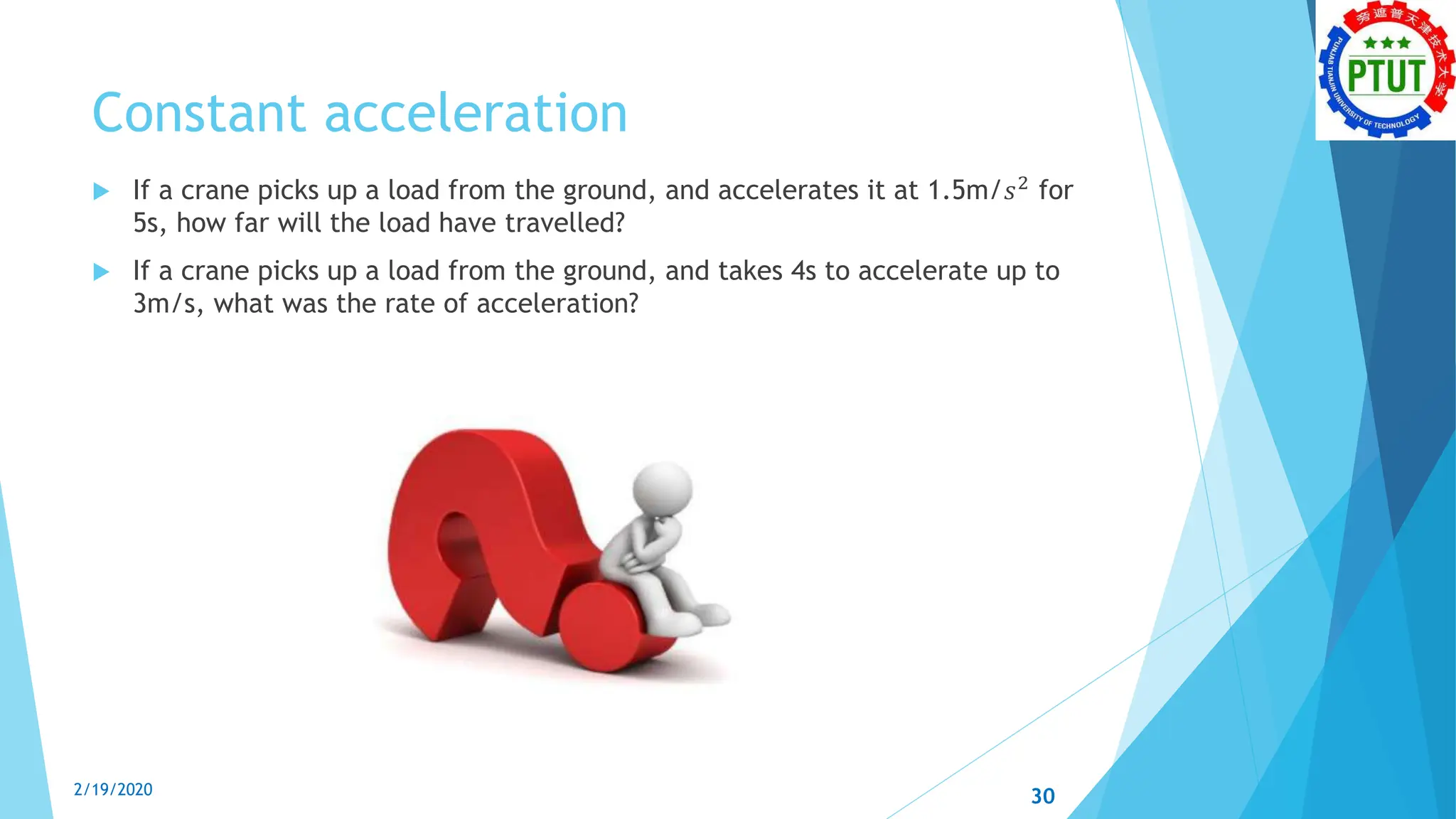 Constant acceleration
 If a crane picks up a load from the ground, and accelerates it at 1.5m/𝑠2
for
5s, how far will the load have travelled?
 If a crane picks up a load from the ground, and takes 4s to accelerate up to
3m/s, what was the rate of acceleration?
2/19/2020 30
 