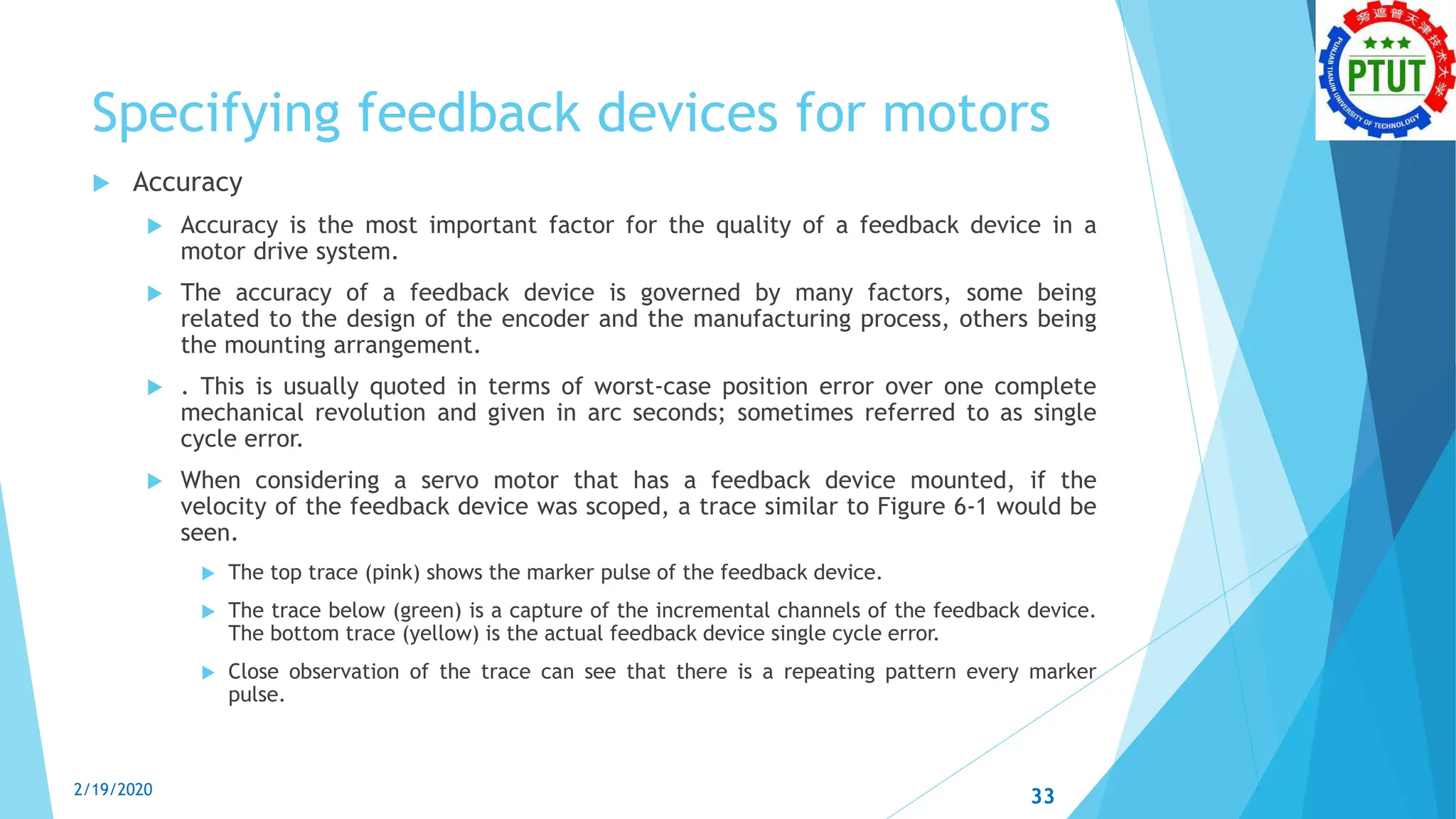 Specifying feedback devices for motors
 Accuracy
 Accuracy is the most important factor for the quality of a feedback device in a
motor drive system.
 The accuracy of a feedback device is governed by many factors, some being
related to the design of the encoder and the manufacturing process, others being
the mounting arrangement.
 . This is usually quoted in terms of worst-case position error over one complete
mechanical revolution and given in arc seconds; sometimes referred to as single
cycle error.
 When considering a servo motor that has a feedback device mounted, if the
velocity of the feedback device was scoped, a trace similar to Figure 6-1 would be
seen.
 The top trace (pink) shows the marker pulse of the feedback device.
 The trace below (green) is a capture of the incremental channels of the feedback device.
The bottom trace (yellow) is the actual feedback device single cycle error.
 Close observation of the trace can see that there is a repeating pattern every marker
pulse.
2/19/2020 33
 