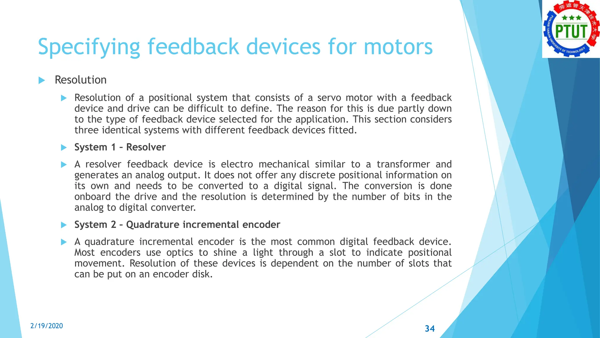Specifying feedback devices for motors
 Resolution
 Resolution of a positional system that consists of a servo motor with a feedback
device and drive can be difficult to define. The reason for this is due partly down
to the type of feedback device selected for the application. This section considers
three identical systems with different feedback devices fitted.
 System 1 – Resolver
 A resolver feedback device is electro mechanical similar to a transformer and
generates an analog output. It does not offer any discrete positional information on
its own and needs to be converted to a digital signal. The conversion is done
onboard the drive and the resolution is determined by the number of bits in the
analog to digital converter.
 System 2 – Quadrature incremental encoder
 A quadrature incremental encoder is the most common digital feedback device.
Most encoders use optics to shine a light through a slot to indicate positional
movement. Resolution of these devices is dependent on the number of slots that
can be put on an encoder disk.
2/19/2020 34
 
