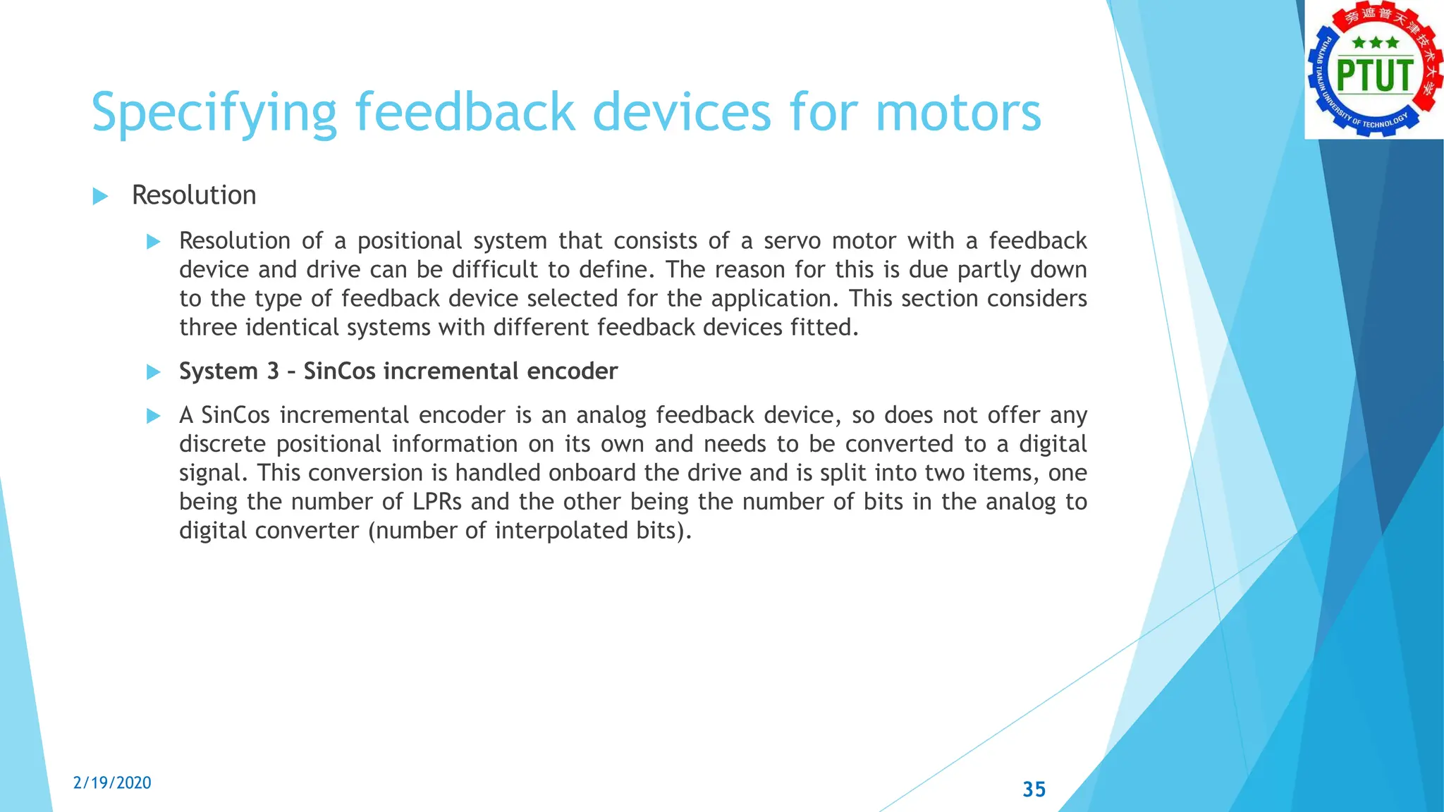 Specifying feedback devices for motors
 Resolution
 Resolution of a positional system that consists of a servo motor with a feedback
device and drive can be difficult to define. The reason for this is due partly down
to the type of feedback device selected for the application. This section considers
three identical systems with different feedback devices fitted.
 System 3 – SinCos incremental encoder
 A SinCos incremental encoder is an analog feedback device, so does not offer any
discrete positional information on its own and needs to be converted to a digital
signal. This conversion is handled onboard the drive and is split into two items, one
being the number of LPRs and the other being the number of bits in the analog to
digital converter (number of interpolated bits).
2/19/2020 35
 