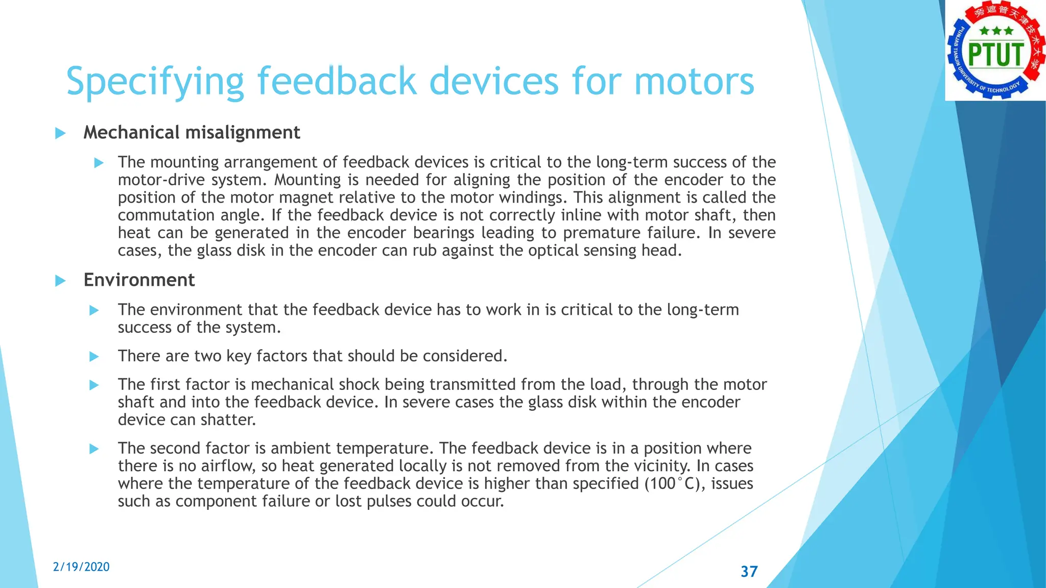 Specifying feedback devices for motors
 Mechanical misalignment
 The mounting arrangement of feedback devices is critical to the long-term success of the
motor-drive system. Mounting is needed for aligning the position of the encoder to the
position of the motor magnet relative to the motor windings. This alignment is called the
commutation angle. If the feedback device is not correctly inline with motor shaft, then
heat can be generated in the encoder bearings leading to premature failure. In severe
cases, the glass disk in the encoder can rub against the optical sensing head.
 Environment
 The environment that the feedback device has to work in is critical to the long-term
success of the system.
 There are two key factors that should be considered.
 The first factor is mechanical shock being transmitted from the load, through the motor
shaft and into the feedback device. In severe cases the glass disk within the encoder
device can shatter.
 The second factor is ambient temperature. The feedback device is in a position where
there is no airflow, so heat generated locally is not removed from the vicinity. In cases
where the temperature of the feedback device is higher than specified (100°C), issues
such as component failure or lost pulses could occur.
2/19/2020 37
 