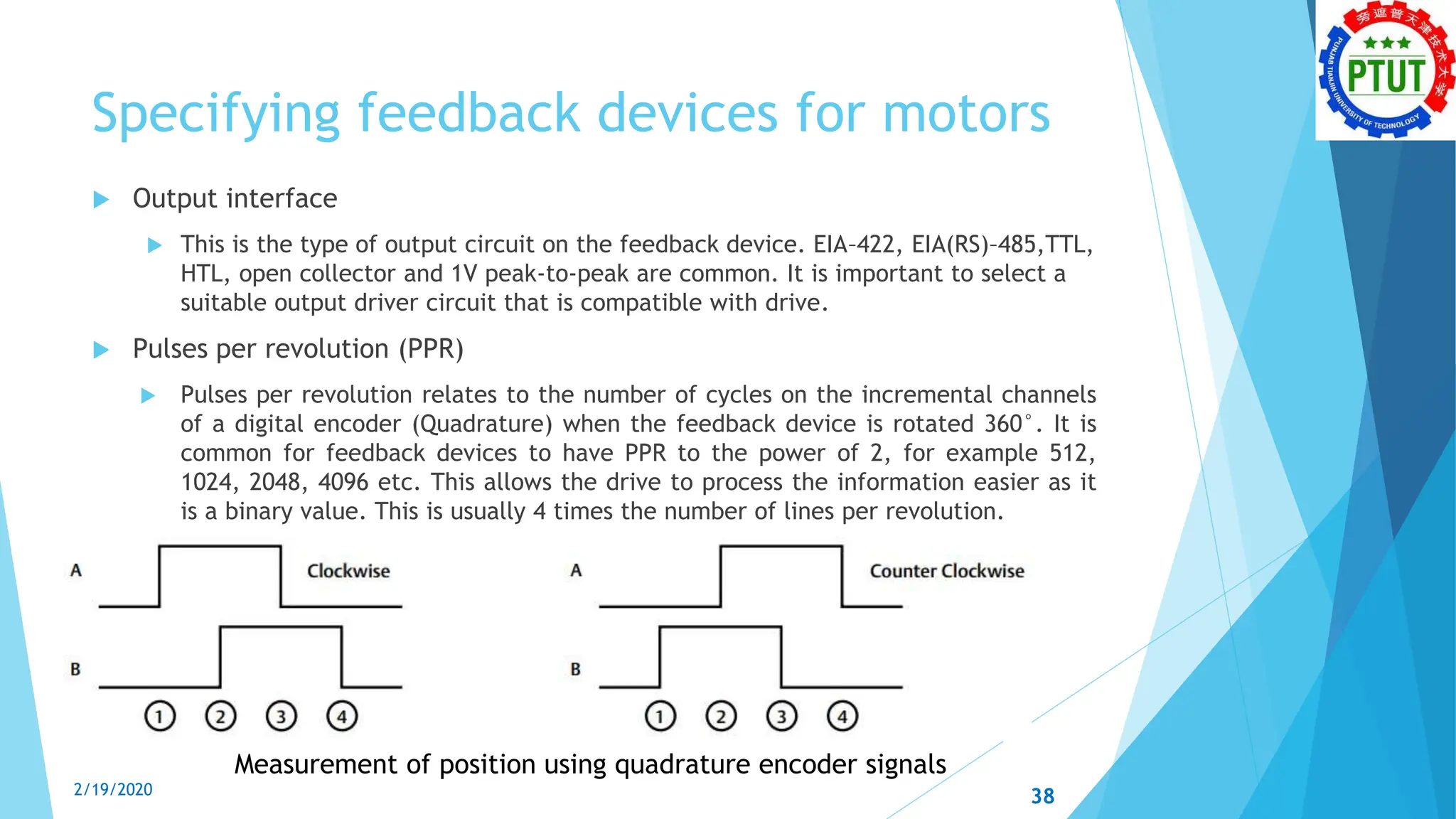 Specifying feedback devices for motors
 Output interface
 This is the type of output circuit on the feedback device. EIA–422, EIA(RS)–485,TTL,
HTL, open collector and 1V peak-to-peak are common. It is important to select a
suitable output driver circuit that is compatible with drive.
 Pulses per revolution (PPR)
 Pulses per revolution relates to the number of cycles on the incremental channels
of a digital encoder (Quadrature) when the feedback device is rotated 360°. It is
common for feedback devices to have PPR to the power of 2, for example 512,
1024, 2048, 4096 etc. This allows the drive to process the information easier as it
is a binary value. This is usually 4 times the number of lines per revolution.
Measurement of position using quadrature encoder signals
2/19/2020 38
 