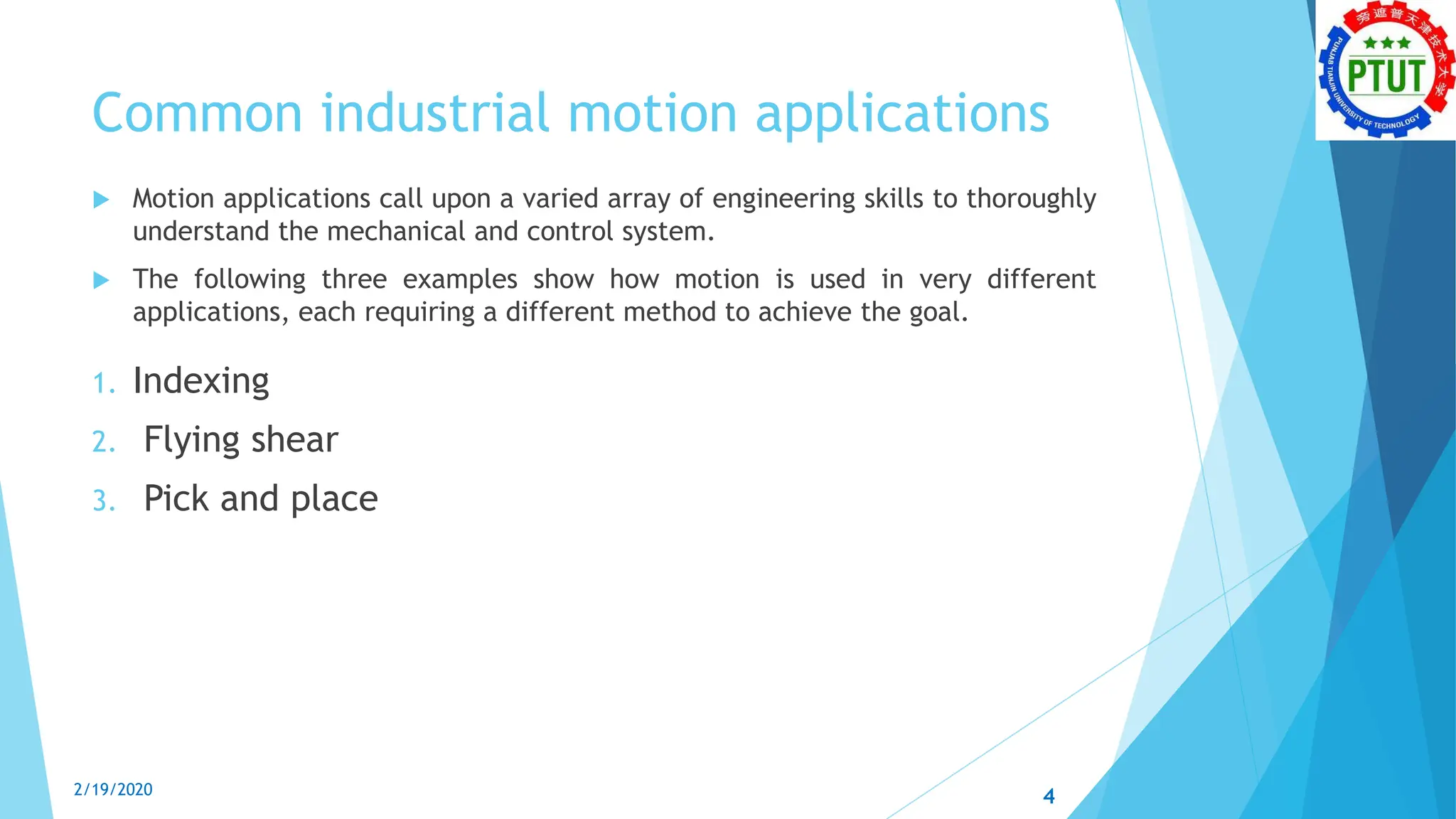 Common industrial motion applications
 Motion applications call upon a varied array of engineering skills to thoroughly
understand the mechanical and control system.
 The following three examples show how motion is used in very different
applications, each requiring a different method to achieve the goal.
1. Indexing
2. Flying shear
3. Pick and place
4
2/19/2020
 