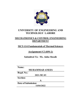 UNIVERSITY OF ENGINEERING AND
TECHNOLOGY LAHORE
MECHATRONICS & CONTROL ENGINEERING
DEPARTMENT
MCT-114 Fundamentals of Thermal Sciences
Assignment # 2 (HW-2)
Submitted To: Ms. Aisha Shoaib
Name:
MUHAMMAD ANEES
Regd. No.:
2021-MC-03
Section:
A
Date of Submission:
14/04/2022
 